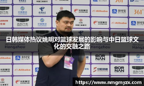日韩媒体热议姚明对篮球发展的影响与中日篮球文化的交融之路